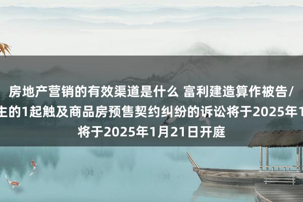 房地产营销的有效渠道是什么 富利建造算作被告/被上诉东谈主的1起触及商品房预售契约纠纷的诉讼将于2025年1月21日开庭