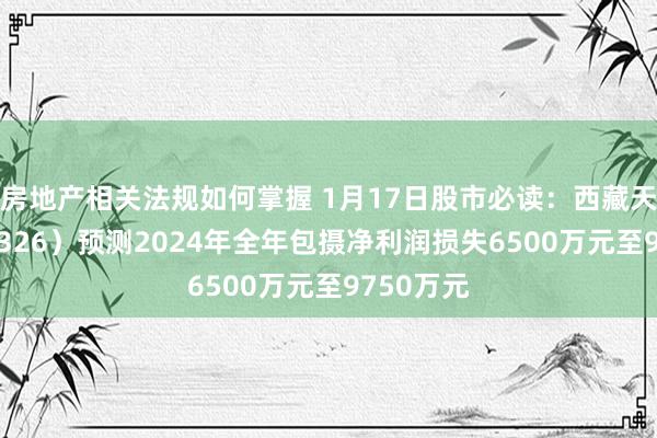 房地产相关法规如何掌握 1月17日股市必读：西藏天路（600326）预测2024年全年包摄净利润损失6500万元至9750万元