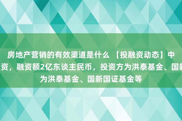 房地产营销的有效渠道是什么 【投融资动态】中科时期B轮融资，融资额2亿东谈主民币，投资方为洪泰基金、国新国证基金等