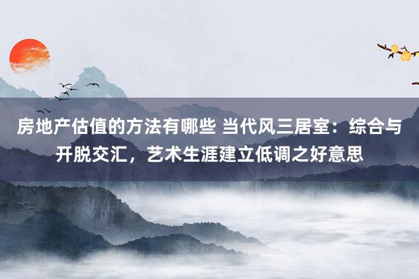 房地产估值的方法有哪些 当代风三居室：综合与开脱交汇，艺术生涯建立低调之好意思