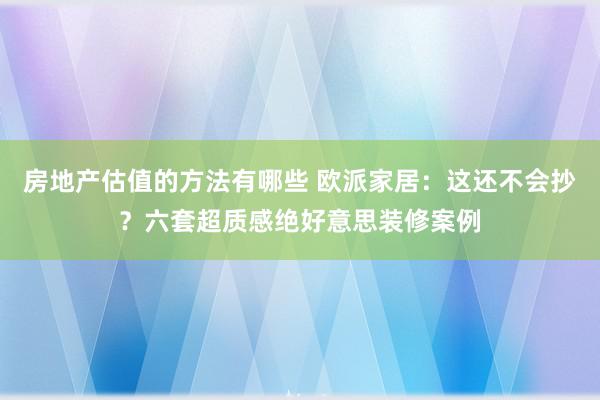 房地产估值的方法有哪些 欧派家居：这还不会抄？六套超质感绝好意思装修案例