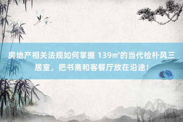 房地产相关法规如何掌握 139㎡的当代检朴风三居室，把书斋和客餐厅放在沿途！