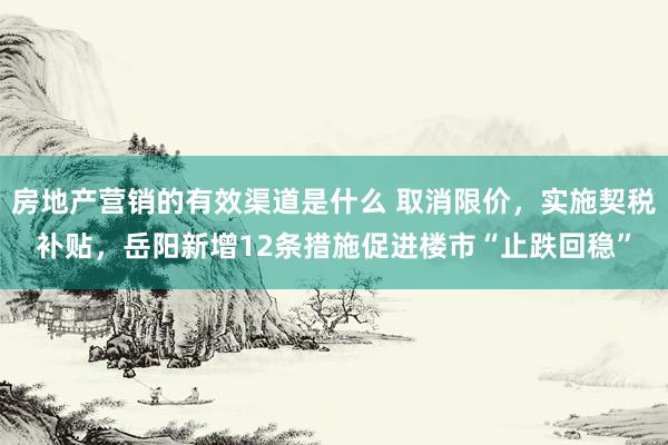 房地产营销的有效渠道是什么 取消限价，实施契税补贴，岳阳新增12条措施促进楼市“止跌回稳”