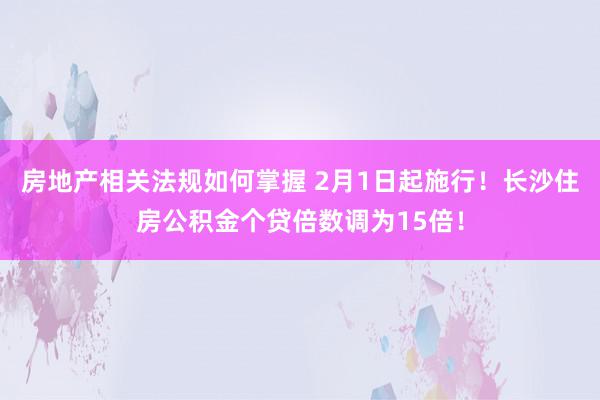 房地产相关法规如何掌握 2月1日起施行！长沙住房公积金个贷倍数调为15倍！