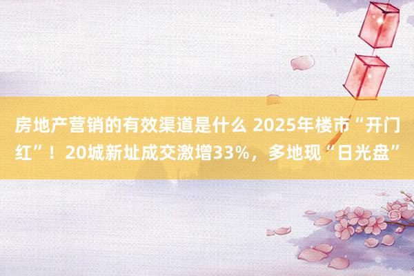 房地产营销的有效渠道是什么 2025年楼市“开门红”！20城新址成交激增33%，多地现“日光盘”