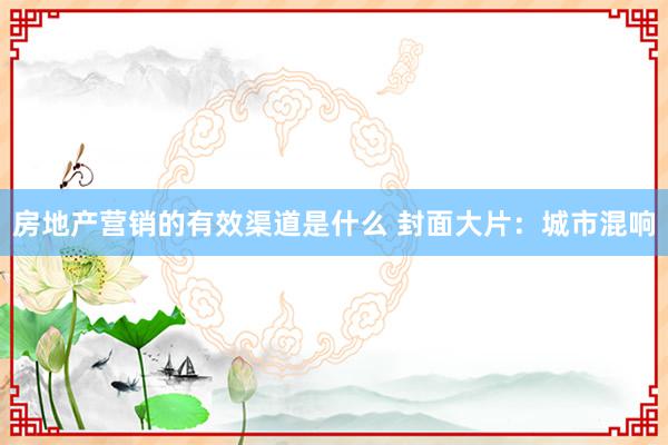 房地产营销的有效渠道是什么 封面大片：城市混响