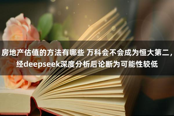 房地产估值的方法有哪些 万科会不会成为恒大第二，经deepseek深度分析后论断为可能性较低