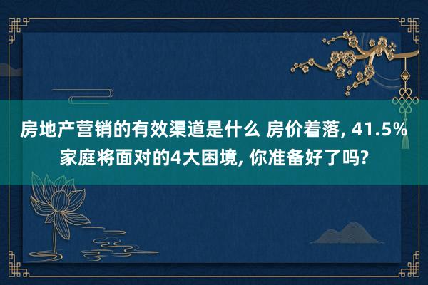 房地产营销的有效渠道是什么 房价着落, 41.5%家庭将面对的4大困境, 你准备好了吗?