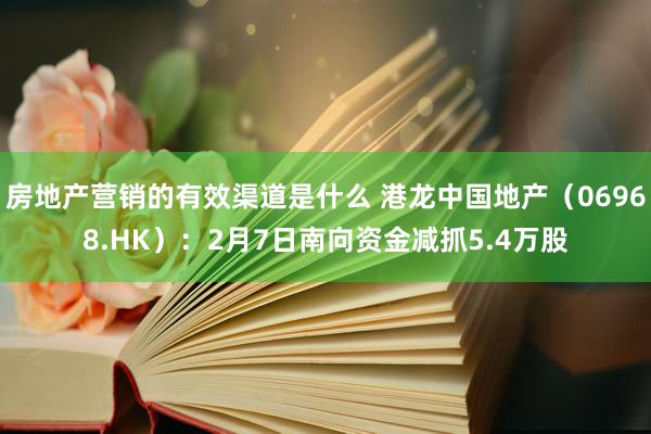 房地产营销的有效渠道是什么 港龙中国地产（06968.HK）：2月7日南向资金减抓5.4万股