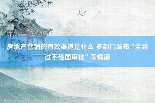 房地产营销的有效渠道是什么 多部门发布“全经过不碰面审批”等情愿