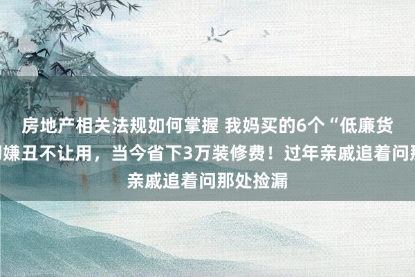 房地产相关法规如何掌握 我妈买的6个“低廉货”，当初嫌丑不让用，当今省下3万装修费！过年亲戚追着问那处捡漏