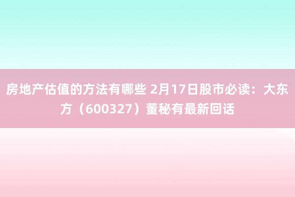 房地产估值的方法有哪些 2月17日股市必读：大东方（600327）董秘有最新回话