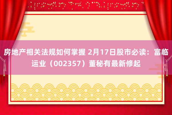 房地产相关法规如何掌握 2月17日股市必读：富临运业（002357）董秘有最新修起