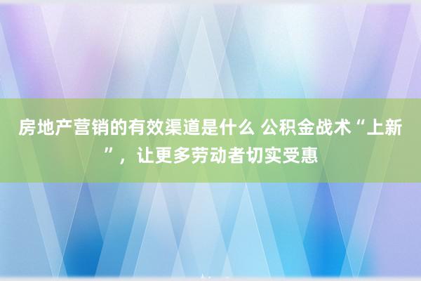 房地产营销的有效渠道是什么 公积金战术“上新”，让更多劳动者切实受惠