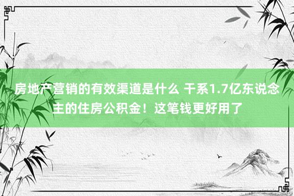 房地产营销的有效渠道是什么 干系1.7亿东说念主的住房公积金！这笔钱更好用了