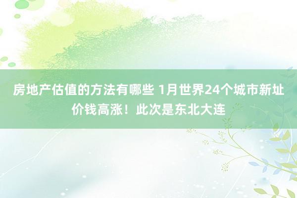 房地产估值的方法有哪些 1月世界24个城市新址价钱高涨！此次是东北大连