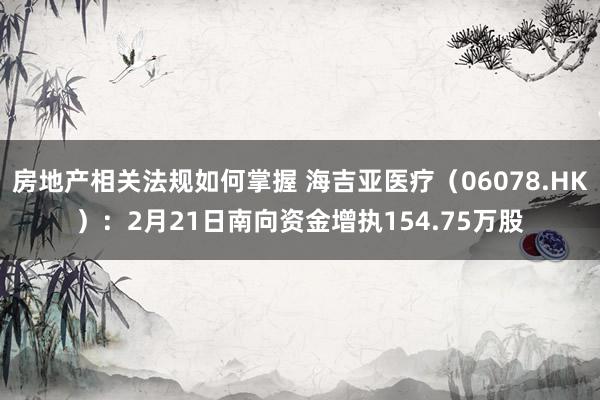 房地产相关法规如何掌握 海吉亚医疗（06078.HK）：2月21日南向资金增执154.75万股