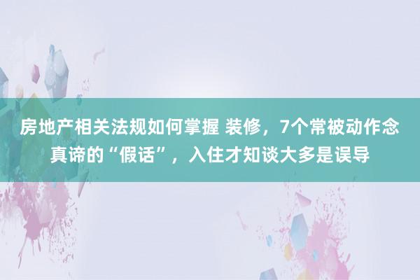 房地产相关法规如何掌握 装修，7个常被动作念真谛的“假话”，入住才知谈大多是误导