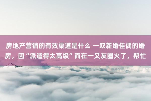 房地产营销的有效渠道是什么 一双新婚佳偶的婚房，因“派遣得太高级”而在一又友圈火了，帮忙