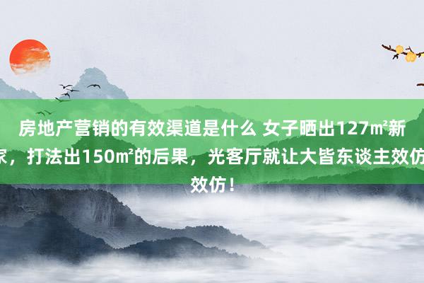 房地产营销的有效渠道是什么 女子晒出127㎡新家，打法出150㎡的后果，光客厅就让大皆东谈主效仿！