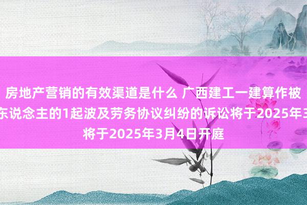 房地产营销的有效渠道是什么 广西建工一建算作被告/被上诉东说念主的1起波及劳务协议纠纷的诉讼将于2025年3月4日开庭