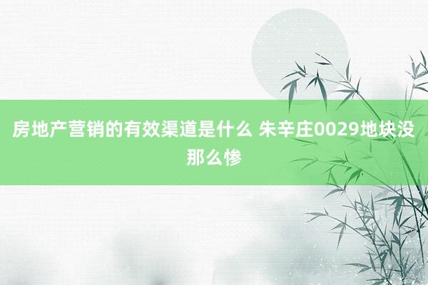 房地产营销的有效渠道是什么 朱辛庄0029地块没那么惨