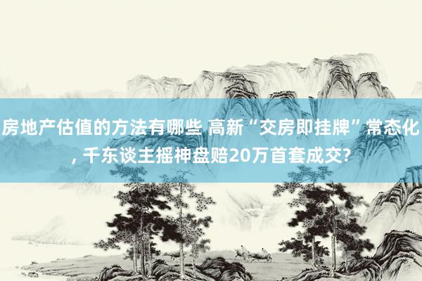 房地产估值的方法有哪些 高新“交房即挂牌”常态化, 千东谈主摇神盘赔20万首套成交?