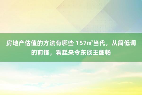 房地产估值的方法有哪些 157㎡当代，从简低调的前锋，看起来令东谈主酣畅