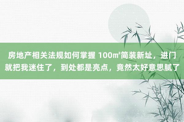 房地产相关法规如何掌握 100㎡简装新址，进门就把我迷住了，到处都是亮点，竟然太好意思腻了