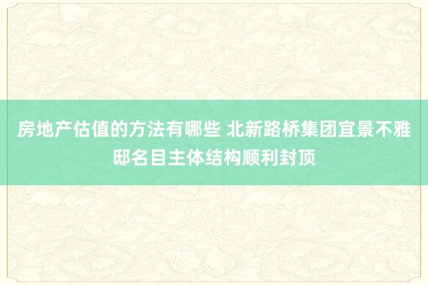 房地产估值的方法有哪些 北新路桥集团宜景不雅邸名目主体结构顺利封顶