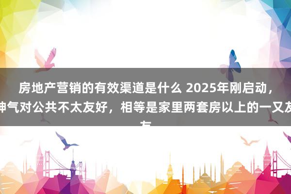 房地产营销的有效渠道是什么 2025年刚启动，神气对公共不太友好，相等是家里两套房以上的一又友