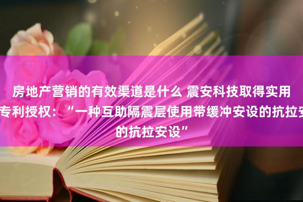 房地产营销的有效渠道是什么 震安科技取得实用新式专利授权：“一种互助隔震层使用带缓冲安设的抗拉安设”