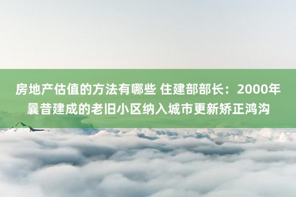 房地产估值的方法有哪些 住建部部长：2000年曩昔建成的老旧小区纳入城市更新矫正鸿沟