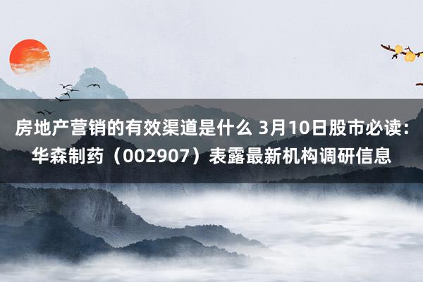 房地产营销的有效渠道是什么 3月10日股市必读：华森制药（002907）表露最新机构调研信息