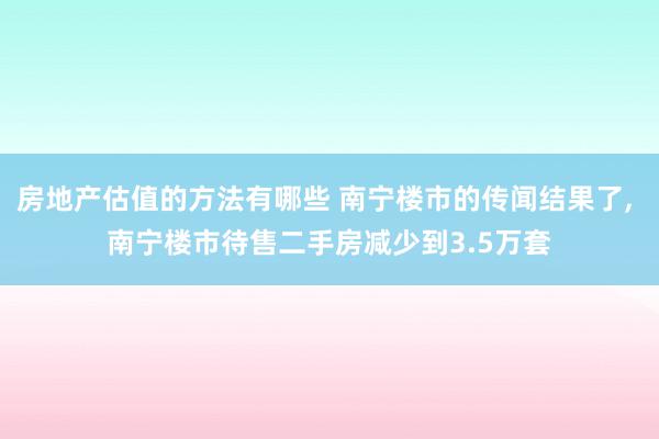 房地产估值的方法有哪些 南宁楼市的传闻结果了, 南宁楼市待售二手房减少到3.5万套