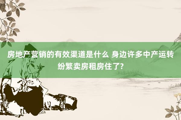 房地产营销的有效渠道是什么 身边许多中产运转纷繁卖房租房住了?