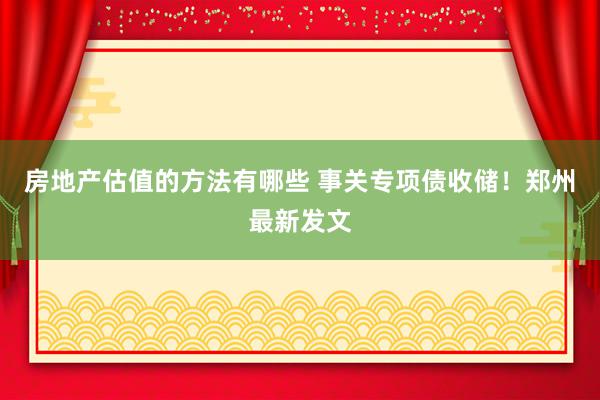 房地产估值的方法有哪些 事关专项债收储！郑州最新发文