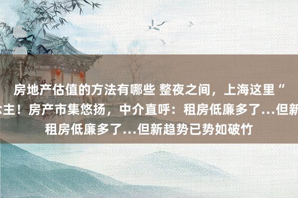 房地产估值的方法有哪些 整夜之间，上海这里“消亡”3万东说念主！房产市集悠扬，中介直呼：租房低廉多了…但新趋势已势如破竹